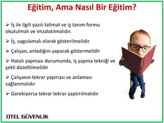Eğitim, Ama Nasıl Bir Eğitim?
 İş ile ilgili yazılı talimat ve iş tanım formu
okutulmalı ve imzalatılmalıdır.
 İş, uygulamalı olarak gösterilmelidir.
 Çalışan, anladığını yaparak göstermelidir
 Hatalı yapması durumunda, iş yapma tekniği ve
şekli düzeltilmelidir
 Çalışanın tekrar yapması ve anlaması
sağlanmalıdır
 Gerekiyorsa tekrar tekrar yaptırılmalıdır
 