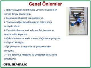 Genel Önlemler
 Birşey okuyarak yürümeyiniz veya merdivenlerden
inerken birşey okumayınız.
 Merdivenleri koşarak inip çıkmayınız.
 Telefon ve diğer kabloları düşme riskine karşı
emniyete alınız.
 Elektrikli cihazları tamir ederken fişini çekiniz ve
anahtarından kapatınız.
 Çalışma alanınızı temiz tutunuz, dağınık çalışmayınız.
 Kapıları kilitleyiniz.
 İşe gelmeden 8 saat önce ve çalışırken alkol
almayınız.
 Yere dökülmüş malzeme ve yiyecekleri alınız veya
temizleyiniz.
 