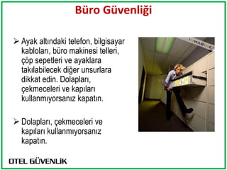 Büro Güvenliği

 Ayak altındaki telefon, bilgisayar
  kabloları, büro makinesi telleri,
  çöp sepetleri ve ayaklara
  takılabilecek diğer unsurlara
  dikkat edin. Dolapları,
  çekmeceleri ve kapıları
  kullanmıyorsanız kapatın.

 Dolapları, çekmeceleri ve
  kapıları kullanmıyorsanız
  kapatın.
 