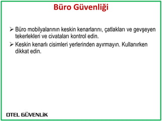 Büro Güvenliği

 Büro mobilyalarının keskin kenarlarını, çatlakları ve gevşeyen
  tekerlekleri ve civataları kontrol edin.
 Keskin kenarlı cisimleri yerlerinden ayırmayın. Kullanırken
  dikkat edin.
 