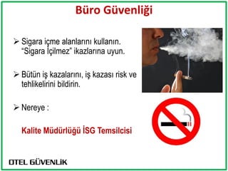 Büro Güvenliği

 Sigara içme alanlarını kullanın.
  “Sigara İçilmez” ikazlarına uyun.

 Bütün iş kazalarını, iş kazası risk ve
  tehlikelirini bildirin.

 Nereye :

  Kalite Müdürlüğü İSG Temsilcisi
 