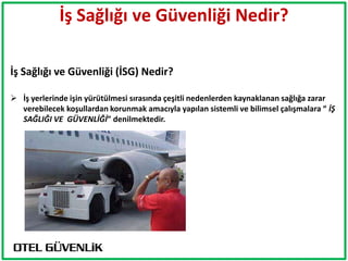 İş Sağlığı ve Güvenliği Nedir?

İş Sağlığı ve Güvenliği (İSG) Nedir?

 İş yerlerinde işin yürütülmesi sırasında çeşitli nedenlerden kaynaklanan sağlığa zarar
  verebilecek koşullardan korunmak amacıyla yapılan sistemli ve bilimsel çalışmalara “ İŞ
  SAĞLIĞI VE GÜVENLİĞİ” denilmektedir.
 
