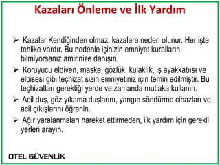 Kazaları Önleme ve İlk Yardım

 Kazalar Kendiğinden olmaz, kazalara neden olunur. Her işte
 tehlike vardır. Bu nedenle işinizin emniyet kurallarını
 bilmiyorsanız amirinize danışın.
 Koruyucu eldiven, maske, gözlük, kulaklık, iş ayakkabısı ve
 elbisesi gibi teçhizat sizin emniyetiniz için temin edilmiştir. Bu
 teçhizatları gerektiği yerde ve zamanda mutlaka kullanın.
 Acil duş, göz yıkama duşlarını, yangın söndürme cihazları ve
 acil çıkışlarını öğrenin.
 Ağır yaralanmaları hareket ettirmeden, ilk yardım için gerekli
 yerleri arayın.
 