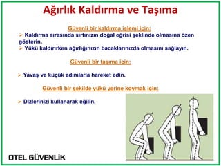 Ağırlık Kaldırma ve Taşıma
                  Güvenli bir kaldırma iĢlemi için:
 Kaldırma sırasında sırtınızın doğal eğrisi Ģeklinde olmasına özen
gösterin.
 Yükü kaldırırken ağırlığınızın bacaklarınızda olmasını sağlayın.

                     Güvenli bir taĢıma için:

 YavaĢ ve küçük adımlarla hareket edin.

          Güvenli bir Ģekilde yükü yerine koymak için:

 Dizlerinizi kullanarak eğilin.
 