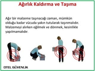 Ağırlık Kaldırma ve Taşıma
                         The Location
                     TAVSİYELER


Ağır bir malzeme taşınacağı zaman, mümkün
olduğu kadar vücuda yakın tutularak taşınmalıdır.
Malzemeyi alırken eğilmek ve dönmek, kesinlikle
yapılmamalıdır.
 