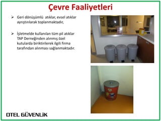 Çevre Faaliyetleri
 Geri dönüşümlü atıklar, evsel atıklar
  ayrıştırılarak toplanmaktadır,

 İşletmelde kullanılan tüm pil atıklar
  TAP Derneğinden alınmış özel
  kutularda biriktirilerek ilgili firma
  tarafından alınması sağlanmaktadır.
 
