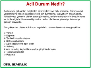 Acil Durum Nedir?
Acil durum, çalışanlar, müşteriler, ziyaretçiler veya halk arasında, ölüm ve ciddi
yaralanmaya neden olabilecek veya işin durmasına, faaliyetlerin aksamasına,
fiziksel veya çevresel olarak zarar görmesine, tesisin mali yapısının bozulmasına
ve toplum içinde itibarının düşmesine neden olabilecek, plan dışı, istem dışı
gelişen olaylardır.

Gerçekten de, birçok acil durum sayabiliriz, bunlara örnek vermek gerekirse:

 Yangın
 Deprem
 Tehlikeli madde olayları
 Sel ve su baskını
 Aşırı soğuk veya aşırı sıcak
 Sabotaj
 Ana tedarikçi kaybı/Ham madde girişinin durması
 Toplumsal olaylar
 Patlama
 