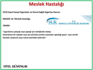 Meslek Hastalığı
5510 Sayılı Sosyal Sigortalar ve Genel Sağlık Sigortası Kanun:

MADDE 14- Meslek hastalığı,

TANIM :

“sigortalının çalıştığı veya yaptığı işin niteliğinden dolayı
tekrarlanan bir sebeple veya işin yürütüm şartları yüzünden uğradığı geçici veya sürekli
hastalık, bedensel veya ruhsal özürlülük halleridir.”
 