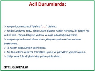 Acil Durumlarda;



 Yangın durumunda Acil Telefona “......” bildiriniz.
 Yangın Söndürme Tüpü, Yangın Alarm Butonu, Yangın Hortumu, İlk Yardım Kiti
ve Fire Exit – Yangın Çıkışı’nın yerlerini ve nasıl kullanıldığını öğreniniz.
 Yangın ekipmanlarının kullanımını engelleyecek şekilde önüne malzeme
bırakmayınız.
 İlk Yardım odası/Klinik’in yerini biliniz.
 Acil Durumlarda verilecek talimatlara uyunuz ve görevlilere yardımcı olunuz.
 İtfaiye veya Polis ekiplerini olay yerine yönlendiriniz.
 
