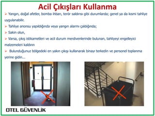 Acil Çıkışları Kullanma
 Yangın, doğal afetler, bomba ihbarı, terör saldırısı gibi durumlarda; genel ya da kısmi tahliye
uygulanabilir.
 Tahliye anonsu yapıldığında veya yangın alarmı çaldığında;
 Sakin olun,
 Varsa, çıkış istikametleri ve acil durum merdivenlerinde bulunan, tahliyeyi engelleyici
malzemeleri kaldırın
 Bulunduğunuz bölgedeki en yakın çıkışı kullanarak binayı terkedin ve personel toplanma
yerine gidin...
 