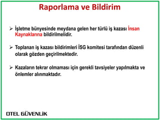 Raporlama ve Bildirim

 İşletme bünyesinde meydana gelen her türlü iş kazası İnsan
  Kaynaklarına bildirilmelidir.

 Toplanan iş kazası bildirimleri İSG komitesi tarafından düzenli
  olarak gözden geçirilmektedir.

 Kazaların tekrar olmaması için gerekli tavsiyeler yapılmakta ve
  önlemler alınmaktadır.
 