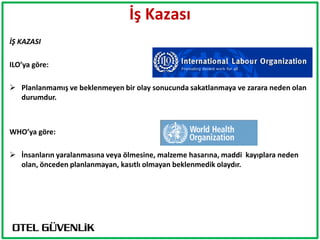 İş Kazası
İŞ KAZASI

ILO’ya göre:

 Planlanmamış ve beklenmeyen bir olay sonucunda sakatlanmaya ve zarara neden olan
  durumdur.



WHO’ya göre:

 İnsanların yaralanmasına veya ölmesine, malzeme hasarına, maddi kayıplara neden
  olan, önceden planlanmayan, kasıtlı olmayan beklenmedik olaydır.
 