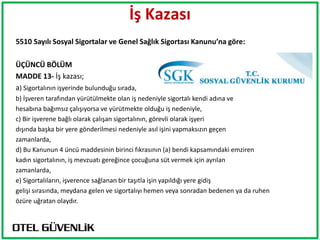 İş Kazası
5510 Sayılı Sosyal Sigortalar ve Genel Sağlık Sigortası Kanunu’na göre:

ÜÇÜNCÜ BÖLÜM
MADDE 13- İş kazası;
a) Sigortalının işyerinde bulunduğu sırada,
b) İşveren tarafından yürütülmekte olan iş nedeniyle sigortalı kendi adına ve
hesabına bağımsız çalışıyorsa ve yürütmekte olduğu iş nedeniyle,
c) Bir işverene bağlı olarak çalışan sigortalının, görevli olarak işyeri
dışında başka bir yere gönderilmesi nedeniyle asıl işini yapmaksızın geçen
zamanlarda,
d) Bu Kanunun 4 üncü maddesinin birinci fıkrasının (a) bendi kapsamındaki emziren
kadın sigortalının, iş mevzuatı gereğince çocuğuna süt vermek için ayrılan
zamanlarda,
e) Sigortalıların, işverence sağlanan bir taşıtla işin yapıldığı yere gidiş
gelişi sırasında, meydana gelen ve sigortalıyı hemen veya sonradan bedenen ya da ruhen
özüre uğratan olaydır.
 