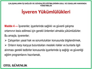 ÇALIġANLARIN Ġġ SAĞLIĞI VE GÜVENLĠĞĠ EĞĠTĠMLERĠNĠN USUL VE ESASLARI HAKKINDA
                                  YÖNETMELĠK


                İşveren Yükümlülükleri

Madde 4 — İşverenler, işyerlerinde sağlıklı ve güvenli çalışma
ortamının tesis edilmesi için gerekli önlemleri almakla yükümlüdürler.
Bu amaçla, işverenler;
 Çalışanları yasal hak ve sorumlulukları konusunda bilgilendirmek,
 Onların karşı karşıya bulundukları mesleki riskler ve bunlarla ilgili
alınması gerekli tedbirler konusunda işyerlerinde iş sağlığı ve güvenliği
eğitim programlarını hazırlamak,
 