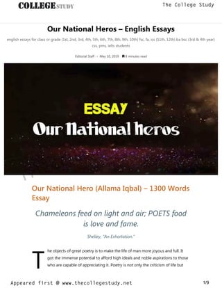 Our National Heros – English Essays
english essays for class or grade (1st, 2nd, 3rd, 4th, 5th, 6th, 7th, 8th, 9th, 10th) fsc, fa, ics (11th, 12th) ba bsc (3rd & 4th year)
css, pms, ielts students
Editorial Staff • May 10, 2019  8 minutes read
T
Our National Hero (Allama Iqbal) – 1300 Words
Essay
Chameleons feed on light and air; POETS food
is love and fame.
Shelley, “An Exhortation.”
he objects of great poetry is to make the life of man more joyous and full. It
got the immense potential to afford high ideals and noble aspirations to those
who are capable of appreciating it. Poetry is not only the criticism of life but
thecollegestudy.net
1/9
The College Study
Appeared first @ www.thecollegestudy.net
https://w
w
w
.thecollegestudy.net/
 