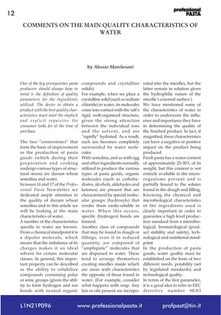 L1N21P096 www.professionalpasta.it profpast@tin.it
12
One of the key prerequisites pasta
producers should always keep in
mind is the definition of quality
parameters for the ingredients
utilized. The desire to obtain a
product with the best quality char-
acteristics must meet the implicit
and explicit requisites the
consumer looks for at the time of
purchase.
The two “cornerstones” that
form the basis of improvement
in the production of pasta
goods (which during their
preparation and cooking
undergo various types of struc-
tural stress) are durum wheat
semolina and water.
In issues 16 and 17 of the Profes-
sional Pasta Newsletter we
dedicated ample attention to
the quality of durum wheat
semolina and in this article we
will be looking at the main
characteristics of water.
A number of the characteristics
specific to water are known.
From a chemical standpoint it is
a dipolar molecule, which
means that the imbalance of its
charges makes it an ideal
solvent for certain molecular
classes. In general, this impor-
tant property can be described
as the ability to solubilize
compounds containing polar
or ionic groups (given the abil-
ity to form hydrogen and ion
bonds with neutral organic
compounds and crystalline
solids).
For example, when we place a
crystalline solid (such as sodium
chloride) in water, its molecules
come into contact with the salt’s
rigid, well-organized structure,
given the strong attraction
between the individual ions
and the solvent, and are
“rapidly” hydrated. As a result,
each ion becomes completely
surrounded by water mole-
cules.
With semolina, and as with egg
and other ingredients normally
utilized to produce the various
types of pasta goods, organic
molecules (such as carbohy-
drates, alcohols, aldehydes and
ketones) are present that are
characterized by special molec-
ular groups (hydroxyls) that
render them easily-soluble in
water. When this occurs,
specific (hydrogen) bonds are
formed.
Another class of compounds
that may be found in dough or
fillings, even if in reduced
quantity, are composed of
“amphipatic” molecules that
are dispersed in water. These
tend to arrange themselves
creating micelles inside which
are areas with characteristics
the opposite of those found in
water. (For example, consider
what happens with soap. Any
fats or oils present are incorpo-
rated into the micelles, but the
latter remain in solution given
the hydrophilic nature of the
micelle’s external surface.)
We have mentioned some of
the characteristics of water in
order to underscore the influ-
ence and importance they have
in determining the quality of
the finished product. In fact, if
magnified, these characteristics
can have a negative or positive
impact on the product being
produced.
Fresh pasta has a water content
of approximately 25-30% of its
weight, but this content is not
entirely available to the micro-
organisms present and is
partially bound to the solutes
found in the dough and filling.
Knowing the chemical and
microbiological characteristics
of the ingredients used is
clearly important in order to
guarantee a high level produc-
tion standard from a microbio-
logical, bromatological (prod-
uct stability and safety), tech-
nological and nutritional stand-
point.
In the production of pasta
goods, water quality must be
established on the basis of two
different needs: potability (set
by legislated standards) and
technological quality.
In terms of the first parameter,
it is a good idea to refer to EEC
directive number 98/83
COMMENTS ON THE MAIN QUALITY CHARACTERISTICS OF
WATER
by Alessio Marchesani
 