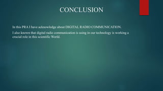 CONCLUSION
In this PRA I have acknowledge about DIGITAL RADIO COMMUNICATION.
I also known that digital radio communication is using in our technology is working a
crucial role in this scientific World.
 