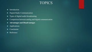 TOPICS
? Introduction
? Digital Radio Communication
? Types of digital audio broadcasting
? Comparison between analog and digital communication
? Advantages and Disadvantages
? Applications
? Conclusion
? Reference
 