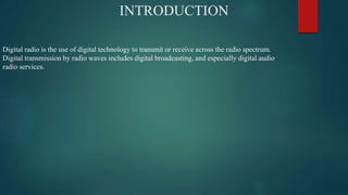 INTRODUCTION
Digital radio is the use of digital technology to transmit or receive across the radio spectrum.
Digital transmission by radio waves includes digital broadcasting, and especially digital audio
radio services.
 