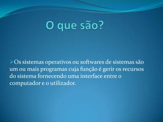 Os sistemas operativos ou softwares de sistemas são
um ou mais programas cuja função é gerir os recursos
do sistema fornecendo uma interface entre o
computador e o utilizador.