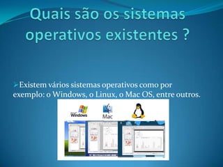Existem vários sistemas operativos como por
exemplo: o Windows, o Linux, o Mac OS, entre outros.