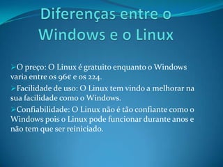 O preço: O Linux é gratuito enquanto o Windows
varia entre os 96€ e os 224.
Facilidade de uso: O Linux tem vindo a melhorar na
sua facilidade como o Windows.
Confiabilidade: O Linux não é tão confiante como o
Windows pois o Linux pode funcionar durante anos e
não tem que ser reiniciado.