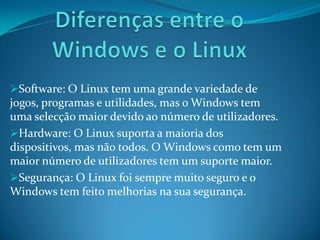 Software: O Linux tem uma grande variedade de
jogos, programas e utilidades, mas o Windows tem
uma selecção maior devido ao número de utilizadores.
Hardware: O Linux suporta a maioria dos
dispositivos, mas não todos. O Windows como tem um
maior número de utilizadores tem um suporte maior.
Segurança: O Linux foi sempre muito seguro e o
Windows tem feito melhorias na sua segurança.