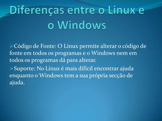 Código de Fonte: O Linux permite alterar o código de
fonte em todos os programas e o Windows nem em
todos os programas dá para alterar.
Suporte: No Linux é mais difícil encontrar ajuda
enquanto o Windows tem a sua própria secção de
ajuda.