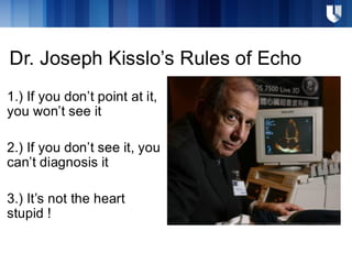Dr. Joseph Kisslo’s Rules of Echo
1.) If you don’t point at it,
you won’t see it
2.) If you don’t see it, you
can’t diagnosis it
3.) It’s not the heart
stupid !
 