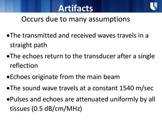 Artifacts
Occurs due to many assumptions
•The transmitted and received waves travels in a
straight path
•The echoes return to the transducer after a single
reflection
•Echoes originate from the main beam
•The sound wave travels at a constant 1540 m/sec
•Pulses and echoes are attenuated uniformly by all
tissues (0.5 dB/cm/MHz)
 