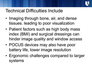 Technical Difficulties Include
• Imaging through bone, air, and dense
tissues. leading to poor visualization
• Patient factors such as high body mass
index (BMI) and surgical dressings can
hinder image quality and window access
• POCUS devices may also have poor
battery life, lower image resolution
• Ergonomic challenges compared to larger
systems
 