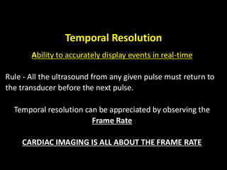 Temporal Resolution
Ability to accurately display events in real-time
Rule - All the ultrasound from any given pulse must return to
the transducer before the next pulse.
Temporal resolution can be appreciated by observing the
Frame Rate
CARDIAC IMAGING IS ALL ABOUT THE FRAME RATE
 