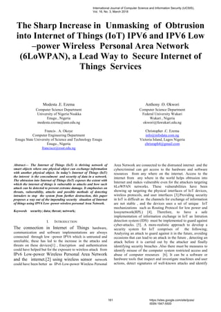 The Sharp Increase in Unmasking of Obtrusion
into Internet of Things (IoT) IPV6 and IPV6 Low
–power Wireless Personal Area Network
(6LoWPAN), a Lead Way to Secure Internet of
Things Services
Modesta .E. Ezema
Computer Science Department
University of Nigeria Nsukka
Enugu , Nigeria
modesta.ezema@unn.edu.ng
Anthony .O. Okwori
Computer Science Department
Federal University Wukari
Wukari , Nigeria
okwori@fuwukari.edu.ng
Francis . A. Okoye
Computer Engineering Department
Enugu State University of Science and Technology Enugu
Christopher .C. Ezema
info@infodata.com.ng
Victoria Island, Lagos Nigeria
Enugu , Nigeria
francisce@esut.edu.ng
chrisraph4@gmail.com
Abstract— The Internet of Things (IoT) is thriving network of
smart objects where one physical object can exchange information
with another physical object. In today’s Internet of Things (IoT)
the interest is the concealment and security of data in a network.
The obtrusion into Internet of Things (IoT) exposes the extent with
which the internet of things is vulnerable to attacks and how such
attack can be detected to prevent extreme damage. It emphasises on
threats, vulnerability, attacks and possible methods of detecting
intruders to stop the system from further destruction, this paper
proposes a way out of the impending security situation of Internet
of things using IPV6 Low -power wireless personal Area Network.
Keywords security; data; threat; network;
I. INTRODUCTION
The connection in Internet of Things hardware,
communication and software implementations are always
connected through low –power IPV6 which is untrusted and
unreliable, these has led to the increase in the attacks and
threats on these devices[1] , Encryption and authentication
could have helped but for the exposure to wireless attack from
IPv6 Low-power Wireless Personal Area Network
and the internet.[2] using wireless sensor network
could have been better as IPv6 Low-power Wireless Personal
Area Network are connected to the distrusted internet and the
cybercriminal can get access to the hardware and software
resources from any where on the internet. Access to the
internet from any where in the world helps obtrusion into
Internet and makes vulnerable even for the attackers targeting
6LoWPAN networks. These vulnerabilities have been
showing up targeting the physical interfaces of IoT devices,
wireless protocols, and user interfaces [3].Providing security
in IoT is difficult as the channels for exchange of information
are not stable , and the devices uses a set of unique IoT
mechanizations such as Routing Protocol for low power and
lossynetwork(RPL) [4]. Therefore, to have a safe
implementation of information exchange in IoT an Intrution
detection system (IDS) must be implemented to guard against
cyber-attacks. [5]. A more-realistic approach to develop a
security system for IoT comprises of the following;
Analyzing an attack to guard against it in the future, avoiding
occasions that can lead to an attack in the future , detecting an
attack before it is carried out by the attacker and finally
identifying security breaches .Also there must be measures to
identify misuse of the computer system restricted access and
abuse of computer resources [6]. It can be a software or
hardware tools that inspect and investigate machines and user
actions, detect signatures of well-known attacks and identify
International Journal of Computer Science and Information Security (IJCSIS),
Vol. 16, No. 3, March 2018
161 https://sites.google.com/site/ijcsis/
ISSN 1947-5500
 