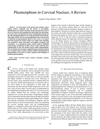 
Abstract— Cervical cancer is the fourth most common cancer
among women worldwide but the disease is preventable.
Papanicolaou test enables detection of the precancerous cells on
the cervix based on the examination of slide under the microscope.
Cervical cancer is graded based on the morphological changes on
the cells and pleomorphism is one of the prominent characteristic.
This paper briefly reviews recent publications that work directly
or indirectly on pleomorphism. Based on the review, it is noticed
that some features for nuclear shape were widely used, including
area, perimeter, major and minor axis lengths, circularity and
eccentricity. As a prominent feature which could be identified
easily during examination of slides, future works could take into
consideration on how the human experts define pleomorphism.
The correlation between those computed features and how human
eyes recognize shape variation could be studied. Quantification of
pleomorphism is necessary to reduce vagueness and ambiguity in
justifying pleomorphism.
Index Terms—Cervical cancer, feature extraction, nucleus,
pleomorphism.
I. INTRODUCTION
ERVICAL cancer is the fourth most common cancer
among women worldwide, with an estimated of more than
250,000 deaths yearly. There were 528,000 new cases
worldwide in 2012 and approximately 84% occurred in less
developed countries [1]. Cervical cancer is in fact preventable
and highly treatable if detected early [2-4]. Screening of
cervical cancer, more commonly known as Papanicolaou test
(i.e., Pap test), identify the precancerous or cancerous cells on
the cervix based on the examination of slide under the
microscope and thus prevents further progression of the cells
into a more invasive stage. Cervical cancer is graded based on
the morphological changes on the cells [5-7]. In a review by [8],
the authors studied both the concepts and terminology
employed for cervical precancerous morphological changes
and its relationship with the natural history through information
from cervical screening for better understanding of the complex
link between cytological and histological diagnosis and the
natural history of cervical precancerous stage. By correlating
the cervical cytology report with the histopathological
diagnosis, a comparative study using 3438 Pap smear from the
health centres in Theni district, India analyzed the accuracy of
the cervical cytology report based on the Bethesda system [9].
Some of the visible characteristics of cervical cells as they
Jing Rui Tang is with the Faculty of Technical and Vocational, Sultan Idris
Education University, Malaysia. (e-mail: tangjingrui@ftv.upsi.edu..my).
progress from normal to abnormal stage include changes in
color (i.e., the nucleus become darker in color due to the
presence of highly stained chromatin), changes in shape (i.e.,
pleomorphism, whereby the nuclear shape becomes bizarre as
the nucleus can hardly retained its shape due to uncontrollable
division) and changes in nuclear size (i.e., the nucleus becomes
larger) [4, 10-13]. A Pap test result is reported according to
either Bethesda System for Reporting Cervical Cytology [14]
or to the British Society for Clinical Cytologists (BSCC)
Terminology [15]. With the advancement in technology, many
cervical cancer screening systems have been developed for the
automation of the screening process. Multiple features are used
for classification with several different types of classifiers such
as support vector machine and artificial neural network [16-19].
One of the criteria in both the reporting standards is the changes
in the shape of the cell nuclei. In this study, we are focusing on
the shape of the nucleus since this feature appeared to be one of
the most significant visible characteristics. The study will first
review previous work on cervical cell shape analysis, follow by
the challenges and suggestions for future work.
II. MEASURING PLEOMORPHISM
Various studies have reported ways of analyzing shape
[20-22]. Shape as a diagnostic characteristic is not something
new in medical field. As early as in 1978, shape-oriented
parameters were computed but quantification of shape only
performed for cytoplasm [23]. Also, a robust deformable
segmentation framework which integrated sparse shape
composition was proposed in [24]. The performance of the
proposed approach was validated via lung localization in X-ray,
three-dimensional images of liver in positron emission
tomography–computed tomography and rat cerebellum
segmentation in magnetic resonance microscopy. Significance
of the nuclear shape as one of the observable morphological
change in cervical nuclei as the cells progress from normal to
abnormal stage is demonstrated elsewhere [6, 14, 25]. However,
computational of shape feature might be expensive and time
consuming [26-28].
In the proposed Median M-Type Radial Basis Function
neural network [29], nine features were extracted. Features
related to the measurement of nuclear shape included nuclear
perimeter and circularity. Here, nuclear perimeter is defined as
the summation of the pixels which form the outline of the
nucleus. In a study of approximately forty methods for shape
feature extraction, the authors pointed out that shape could be
described from different aspects [30]. Apart from some widely
Pleomorphism in Cervical Nucleus: A Review
Jing Rui Tang, Member, IEEE
C
International Journal of Computer Science and Information Security (IJCSIS),
Vol. 16, No. 5, May 2018
158 https://sites.google.com/site/ijcsis/
ISSN 1947-5500
 