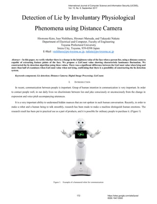 Detection of Lie by Involuntary Physiological
Phenomena using Distance Camera
Hirotomo Kato, Isao Nishihara, Hironari Matsuda, and Takayuki Nakata
Department of Electrical and Computer, Faculty of Engineering
Toyama Prefectural University
Imizu City, Toyama, 939-0398 Japan
E-Mail : nishihara@pu-toyama.ac.jp, nakata@pu-toyama.ac.jp
Abstract— In this paper, we verify whether there is a change in the brightness value of the face when a person lies, using a distance camera
capable of extracting feature points of the face. We propose a LieCount value showing characteristic luminance fluctuation. We
constructed the lie detection algorithm using these values. There was a significant difference between the LieCount value when lying and
more than half of examinees when LieCount value when not lying, confirming that there is a possibility of constructing the lie detection
system.
Keywords-component; Lie detection; Distance Camera; Digital Image Processing; LieCount;
I. INTRODUCTION
In recent, communication between people is important. Grasp of human intention in communication is very important. In order
to contact people well, in our daily lives we discriminate between lies and joke consciously or unconsciously from the change in
expression and voice pitch accompanying utterances.
It is a very important ability to understand hidden nuances that are not spoken in such human conversation. Recently, in order to
make a robot and a human being to talk smoothly, research has been made to make a machine distinguish human emotions. The
research result has been put to practical use as a part of products, and it is possible for ordinary people to purchase it. (Figure 1)
Figure 1. Example of a humanoid robot for communication
International Journal of Computer Science and Information Security (IJCSIS),
Vol. 15, No. 9, September 2017
172 https://sites.google.com/site/ijcsis/
ISSN 1947-5500
 