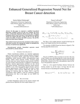 (IJCSIS) International Journal of Computer Science and Information Security,
Vol. 16, No. 1, January 2018
Enhanced Generalized Regression Neural Net for
Breast Cancer detection
Samira Babaei Ghalejoughi1
Department of Electronic Engineering.
Tabriz Branch, Islamic Azad University.
Tabriz, Iran.
1
stu.samira.babaei@iaut.ac.ir
Nasser Lotfivand*2
Department of Electronic Engineering.
Tabriz Branch, Islamic Azad University.
Tabriz, Iran.
*2
lotfivand@iaut.ac.ir
Abstract—In this paper we represent a modified Generalized
Regression Artificial Neural net that can recognize all breast
cancer of Wisconsin Diagnostic Breast Cancer and Wisconsin
Prognostic Breast Cancer correctly. In this method the modified
Neural Net trained with 50% of data & 50% for test. But the
result is the ability of classify with 100% accuracy. The all 50%
train & test data chosen randomly.
This method is based on the fact that calculation in float numbers
will remove accuracy. By reducing the number of calculation the
accuracy of result increase significantly.
Keywords-neural network, Generalized regression neural
network(GRNN), absolute distance.
I. INTRODUCTION (HEADING 1)
Pattern classification problems are important application
areas of neural networks used as learning systems [1],[2],[3].
Multilayer Perceptrons (MLP), radial basis functions (RBF),
probabilistic neural networks (PNN), self-organization maps
(SOM), cellular neural networks (CNN), recurrent neural
networks and conic section function neural network (CSFNN)
are some of these neural networks. In addition to classification
problems, function approximation problems are also solved
with neural networks. Generalized regression neural network
(GRNN) is one of the most popular neural network, used for
function approximation. GRNN and PNN are kinds of radial
basis function neural networks (RBF–NN) with one pass
learning [1]. However they are similar; PNN is used for
classification where GRNN is used for continuous function
approximation [4]. But in this paper we use GRNN for
recognizing.
II. RELATED WORK
In Back Propagation neural net the neurons trained with
gradient descent algorithm the final weight change is (1)
   . . . . . .( 2 1     pq k p q q q k q k q k p jW η * * α* T φ * φ * φ * φ
 
   
. .
1
. .
. . , . .
2
1 1

 
  
    
   

r
q q k q k
q
hp j p q
q k p j q k p j p j h
* α* T φ * φ *
W η *
φ * φ *W * α* φ * φ * x

The Wp,q is the weights between second & third layer &
Wh,p is the weights between first & second layer.
T he structure of GRNN Neural net shown in figure(1). The
learning algorithm shown in (2).

N
k kK 1
N
kK 1
y K(x,x )
Y(x)
K(x,x )





 
The pros of GRNN is that it can learn in one train. The cons
is that it need to save all training data & in some case this need
big memory. The K(x,Xk) is radial base function & the formula
for K(x,Xk) is shown in (3). Yk is the prediction value for Xk.
Y(x) is the prediction value for x.
where kd is the squared Euclidean distance between the
training samples kX and the input x In huge data the error
increase because of calculating the Euclidean distance.

2
kd /2 T
k k k kK(x,x ) e , d (x x ) (x x )
     
172 https://sites.google.com/site/ijcsis/
ISSN 1947-5500
 