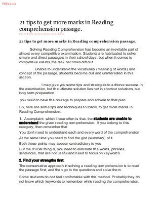 21 tips to get more marks in Reading
comprehension passage.
July 7, 2014Reading ComprehensionReading comprehension, tips
21 tips to get more marks in Reading comprehension passage.
Solving Reading Comprehension has become an inevitable part of
almost every competitive examination. Students are habituated to solve
simple and direct passages in their school days, but when it comes to
competitive exams, the task becomes difficult.
Unable to understand the vocabulary (meaning of words) and
concept of the passage, students become dull and uninterested in this
section.
I may give you some tips and strategies to achieve success in
the examination, but the ultimate solution lies not in shortcut solutions, but
long term preparation.
you need to have the courage to prepare and adhere to that plan.
So, here are some tips and techniques to follow, to get more marks in
Reading Comprehension.
1. A complaint which I hear often is that, the students are unable to
understand the given reading comprehension. If you belong to this
category, then remember that
You don’t need to understand each and every word of the comprehension
At the same time you need to find the gist (summary) of it.
Both these points may appear contradictory to you
But the crucial thing is, you need to eliminate the words, phrases,
sentences, that are not useful and need to focus on keywords.
2. Find your strengths first.
The conservative approach in solving a reading comprehension is to read
the passage first, and then go to the questions and solve them.
Some students do not feel comfortable with this method. Probably they do
not know which keywords to remember while reading the comprehension.
PDFaid.com
 