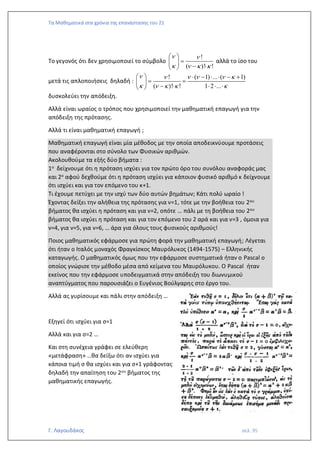 Τα Μαθηματικά στα χρόνια της επανάστασης του 21
Γ. Λαγουδάκος σελ. 95
Το γεγονός ότι δεν χρησιμοποιεί το σύμβολο
!
( )! !
 
   
 
=
 
− 
 
αλλά το ίσο του
μετά τις απλοποιήσεις δηλαδή :
! ( 1) ... ( 1)
( )! ! 1 2 ...
     
    
   −   − +
= =
 
−    
 
δυσκολεύει την απόδειξη.
Αλλά είναι ωραίος ο τρόπος που χρησιμοποιεί την μαθηματική επαγωγή για την
απόδειξη της πρότασης.
Αλλά τι είναι μαθηματική επαγωγή ;
Μαθηματική επαγωγή είναι μία μέθοδος με την οποία αποδεικνύουμε προτάσεις
που αναφέρονται στο σύνολο των Φυσικών αριθμών.
Ακολουθούμε τα εξής δύο βήματα :
1ο δείχνουμε ότι η πρόταση ισχύει για τον πρώτο όρο του συνόλου αναφοράς μας
και 2ο αφού δεχθούμε ότι η πρόταση ισχύει για κάποιον φυσικό αριθμό κ δείχνουμε
ότι ισχύει και για τον επόμενο του κ+1.
Τι έχουμε πετύχει με την ισχύ των δύο αυτών βημάτων; Κάτι πολύ ωραίο !
Έχοντας δείξει την αλήθεια της πρότασης για ν=1, τότε με την βοήθεια του 2ου
βήματος θα ισχύει η πρόταση και για ν=2, οπότε … πάλι με τη βοήθεια του 2ου
βήματος θα ισχύει η πρόταση και για τον επόμενο του 2 αρά και για ν=3 , όμοια για
ν=4, για ν=5, για ν=6, … άρα για όλους τους φυσικούς αριθμούς!
Ποιος μαθηματικός εφάρμοσε για πρώτη φορά την μαθηματική επαγωγή; Λέγεται
ότι ήταν ο Ιταλός μοναχός Φραγκίσκος Μαυρόλυκος (1494-1575) – Ελληνικής
καταγωγής. Ο μαθηματικός όμως που την εφάρμοσε συστηματικά ήταν ο Pascal ο
οποίος γνώρισε την μέθοδο μέσα από κείμενα του Μαυρόλυκου. Ο Pascal ήταν
εκείνος που την εφάρμοσε υποδειγματικά στην απόδειξη του διωνυμικού
αναπτύγματος που παρουσιάζει ο Ευγένιος Βούλγαρης στο έργο του.
Αλλά ας γυρίσουμε και πάλι στην απόδειξη …
Εξηγεί ότι ισχύει για σ=1
Αλλά και για σ=2 …
Και στη συνέχεια γράφει σε ελεύθερη
«μετάφραση» …θα δείξω ότι αν ισχύει για
κάποια τιμή σ θα ισχύει και για σ+1 γράφοντας
δηλαδή την απαίτηση του 2ου βήματος της
μαθηματικής επαγωγής.
 