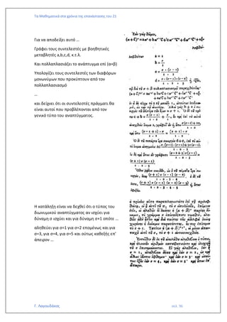 Τα Μαθηματικά στα χρόνια της επανάστασης του 21
Γ. Λαγουδάκος σελ. 96
Για να αποδείξει αυτό …
Γράφει τους συντελεστές με βοηθητικές
μεταβλητές a,b,c,d, κ.τ.λ.
Και πολλαπλασιάζει το ανάπτυγμα επί (α+β)
Υπολογίζει τους συντελεστές των διαφόρων
μονωνύμων που προκύπτουν από τον
πολλαπλασιασμό
…
και δείχνει ότι οι συντελεστές πράγματι θα
είναι αυτοί που προβλέπονται από τον
γενικό τύπο του αναπτύγματος.
Η κατάληξη είναι να δεχθεί ότι ο τύπος του
διωνυμικού αναπτύγματος αν ισχύει για
δύναμη σ ισχύει και για δύναμη σ+1 οπότε …
αληθεύει για σ=1 για σ=2 επομένως και για
σ=3, για σ=4, για σ=5 και ούτως καθεξής επ’
άπειρον …
 