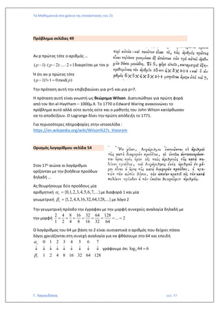 Τα Μαθηματικά στα χρόνια της επανάστασης του 21
Γ. Λαγουδάκος σελ. 97
Πρόβλημα σελίδας 49
Αν p πρώτος τότε ο αριθμός …
( 1) ( 2) ... 2 1
p p
−  −   + διαιρείται με τον p
Ή ότι αν p πρώτος τότε
( 1)! 1 0mod( )
p p
− + =
Την πρόταση αυτή την επιβεβαιώνει για p=5 και για p=7.
Η πρόταση αυτή είναι γνωστή ως θεώρημα Wilson. Διατυπώθηκε για πρώτη φορά
από τον Ibn al-Haytham – 1000μ.Χ. To 1770 o Edward Waring ανακοινώνει το
πρόβλημα αυτό αλλά ούτε αυτός ούτε και ο μαθητής του John Wilson κατόρθωσαν
να το αποδείξουν. Ο Lagrange δίνει την πρώτη απόδειξη το 1771.
Για περισσότερες πληροφορίες στην ιστοσελίδα :
https://en.wikipedia.org/wiki/Wilson%27s_theorem
Ορισμός λογαρίθμου σελίδα 54
Στον 17ο αιώνα οι λογάριθμοι
ορίζονταν με την βοήθεια προόδων
δηλαδή …
Ας θεωρήσουμε δύο προόδους μία
αριθμητική {0,1,2,3,4,5,6,7,...}

 = με διαφορά 1 και μία
γεωμετρική {1,2,4,8,16,32,64,128,...}

 = με λόγο 2
Την γεωμετρική πρόοδο την έγραφαν με την μορφή συνεχούς αναλογία δηλαδή με
την μορφή
2 4 8 16 32 64 128
... 2
1 2 4 8 16 32 64
= = = = = = = =
Ο λογάριθμος του 64 με βάση το 2 είναι ουσιαστικά ο αριθμός που δείχνει πόσοι
λόγοι χρειάζονται στη συνεχή αναλογία για να φθάσουμε στο 64 και επειδή
0 1 2 3 4 5 6 7
1 2 4 8 16 32 64 128




         γράφουμε ότι 2
log 64 6
=
 