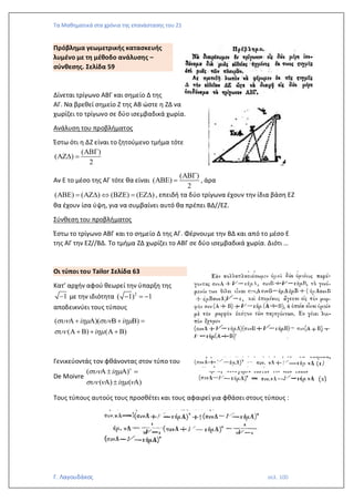 Τα Μαθηματικά στα χρόνια της επανάστασης του 21
Γ. Λαγουδάκος σελ. 100
Πρόβλημα γεωμετρικής κατασκευής
λυμένο με τη μέθοδο ανάλυσης –
σύνθεσης. Σελίδα 59
Δίνεται τρίγωνο ΑΒΓ και σημείο Δ της
ΑΓ. Να βρεθεί σημείο Ζ της ΑΒ ώστε η ΖΔ να
χωρίζει το τρίγωνο σε δύο ισεμβαδικά χωρία.
Ανάλυση του προβλήματος
Έστω ότι η ΔΖ είναι το ζητούμενο τμήμα τότε
( )
( )
2

 =
Αν Ε το μέσο της ΑΓ τότε θα είναι
( )
( )
2

 = , άρα
( ) ( ) ( ) ( )
 =    =  , επειδή τα δύο τρίγωνα έχουν την ίδια βάση ΕΖ
θα έχουν ίσα ύψη, για να συμβαίνει αυτό θα πρέπει ΒΔ//ΕΖ.
Σύνθεση του προβλήματος
Έστω το τρίγωνο ΑΒΓ και το σημείο Δ της ΑΓ. Φέρνουμε την ΒΔ και από το μέσο Ε
της ΑΓ την ΕΖ//ΒΔ. Το τμήμα ΖΔ χωρίζει το ΑΒΓ σε δύο ισεμβαδικά χωρία. Διότι …
Οι τύποι του Tailor Σελίδα 63
Κατ’ αρχήν αφού θεωρεί την ύπαρξη της
1
− με την ιδιότητα 2
( 1) 1
− = −
αποδεικνύει τους τύπους
( )( )
( ) ( )
i i
i
   
 
 +   +  =
 +  +  + 
Γενικεύοντάς τον φθάνοντας στον τύπο του
De Moivre
( )
( ) ( )
i
i

 
   
   =
  
Τους τύπους αυτούς τους προσθέτει και τους αφαιρεί για φθάσει στους τύπους :
 
