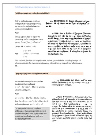 Τα Μαθηματικά στα χρόνια της επανάστασης του 21
Γ. Λαγουδάκος σελ. 104
Πρόβλημα μεγίστου – ελαχίστου Σελίδα 71
Από τα ορθογώνια με σταθερό
το άθροισμα ύψους και βάσεως
και ίσο με 2α να βρεθεί εκείνο
με το μέγιστο εμβαδόν
Λύση
Έστω χ η βάση άρα το ύψος θα
είναι 2α-χ, οπότε το εμβαδόν είναι
ίσο με 2
(2 ) 2
E x a x ax x
=  − = −
Οπότε 2 2
x x x
  
 = −
Άρα
0
2 2 0
x x x
x a

 
 = 
− = 
=
Τότε το ύψος θα είναι υ=2α-χ=2α-α=α, οπότε χ=υ=α δηλαδή το ορθογώνιο με το
μέγιστο εμβαδόν θα είναι το τετράγωνο με πλευρά ίση με το μισό του αθροίσματος
2α.
Πρόβλημα μεγίστου – ελαχίστου Σελίδα 71
Να βρεθούν τα σημεία στα οποία η
συνάρτηση ( συνέκθεσις)
4 3 2
8 22 24 12
y x x x x
= − + − + γίνεται
μέγιστη ή ελάχιστη.
Λύση
3 2
4 24 44 24
y x x x x x x x
    
= − − − ,
άρα 3 2
0 ... 6 11 6 0
y x x x
 =   − − − =
από όπου έχουμε 1, 2, 3
x x x
= = =
Για να προσδιορίσει αν στη θέση
μηδενισμού έχουμε ακρότατο και ποιο
είναι το είδος του δίνει τιμές κοντά στο
σημείο και υπολογίζει τις τιμές της
συνάρτησης δηλαδή …
 