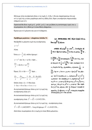 Τα Μαθηματικά στα χρόνια της επανάστασης του 21
Γ. Λαγουδάκος σελ. 105
Θέτουμε στην συνάρτηση όπου x τις τιμές 1, 1+δx, 1-δx και παρατηρούμε ότι για
x=1 η τιμή της y είναι μικρότερη από τις άλλες δύο. Άρα η συνάρτηση παρουσιάζει
ελάχιστο για x=1.
Πρακτικά θα δίνει τιμές χ=1 , χ=0,9 , χ=1,1 και με βάση τις αντίστοιχες τιμές του y
συμπεραίνει ότι η θέση χ=1 είναι θέση ελάχιστου.
Όμοια για x=2 μέγιστο και για x=3 ελάχιστο.
Πρόβλημα μεγίστου – ελαχίστου Σελίδα 71
Να βρεθεί η μέγιστη τιμή της συνάρτησης
1
x
y x
=
Λύση
Έστω
1
x
 = (1) οπότε έχουμε :
y x
= και ln ln
y x

= άρα …
ln
y x
x
y x
 
 
= +
Όμως 2
(1)
x
x


 = − άρα …
2 2
1 (1 ln )
ln
y x x x x
x
y x x x x
   
−
= − +  =
Οπότε όταν 0
y
 = θα είναι
1 ln 0 ln 1
x x x e
− =  =  =
Αν αντικαταστήσουμε όπου χ το 1 η τιμή της
συνάρτησης είναι y=1
Αν αντικαταστήσουμε όπου χ το 2 η τιμή της
συνάρτησης είναι
1
2
2 2 1,41421356...
= =
Αν αντικαταστήσουμε όπου χ το 3 η τιμή της συνάρτησης είναι
1
3
3
3 3 1,44224957...
= = Για χ=4 έχουμε
1
4
4 1,41421356...
=
Από όπου συμπεραίνει ότι η τιμή χ=e είναι θέση μέγιστου.
 