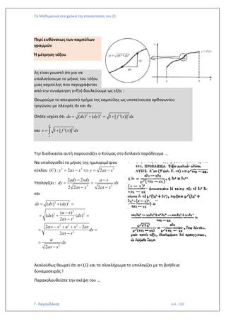 Τα Μαθηματικά στα χρόνια της επανάστασης του 21
Γ. Λαγουδάκος σελ. 108
Περί ευθύνσεως των καμπύλων
γραμμών
Ή μέτρηση τόξου
Ας είναι γνωστό ότι για να
υπολογίσουμε το μήκος του τόξου
μιας καμπύλης που περιγράφεται
από την συνάρτηση y=f(x) δουλεύουμε ως εξής :
Θεωρούμε το απειροστό τμήμα της καμπύλης ως υποτείνουσα ορθογωνίου
τριγώνου με πλευρές dx και dy.
Οπότε ισχύει ότι 2 2 2
( ) ( ) 1 [ '( )]
ds dx dy f x dx
= + = +
και 2
1 [ '( )]
a
s f x dx

= +

Την διαδικασία αυτή παρουσιάζει ο Κούμας στο διπλανό παράδειγμα …
Να υπολογισθεί το μήκος της ημιπεριμέτρου
κύκλου 2 2 2
( ) : 2 2
C y ax x y ax x
= −  = −
Υπολογίζει :
2 2
2 2
2 2 2
adx xdx a x
dy dx
ax x ax x
− −
= =
− −
και
2 2
2
2 2
2
2 2 2
2
2
( ) ( )
( )
( ) ( )
2
2 2
2
2
ds dx dy
a x
dx dx
ax x
x x a x ax
dx
ax x
a
dx
ax x

= + =
−
= + =
−
− + + −
= =
−
=
−
Ακολούθως θεωρεί ότι α=1/2 και το ολοκλήρωμα το υπολογίζει με τη βοήθεια
δυναμοσειράς !
Παρακολουθείστε την σκέψη του …
 