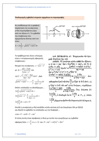 Τα Μαθηματικά στα χρόνια της επανάστασης του 21
Γ. Λαγουδάκος σελ. 110
Υπολογισμός εμβαδού στερεών σχημάτων εκ περιστροφής
Ας υποθέσουμε ότι η γραφική
παράσταση της συνάρτησης
y=f(x) περιστρέφεται γύρω
από τον άξονα x’x. Το εμβαδόν
της επιφάνειας που
σχηματίζεται δίνεται από τον
τύπο :
2 2
2 ( ) ( )
a
y dx dy dx


 =  +

Το πρόβλημα που λύνει ο Κούμας
είναι ο «τετραγωνισμός σφαιρικής
επιφάνειας»
Θεωρεί την συνάρτηση 2
y ax x
= −
με
2
2
2
adx xdx
dy
ax x
−
=
−
και
2 2
2 2
2
4 4
( ) ( )
4 4
a x ax
dy dx
ax x
+ −
=
−
, άρα
2 2
2
1
( ) ( ) ...
2
a
dx dy dx
ax x
+ = = 
−
Οπότε υπολογίζει το ολοκλήρωμα …
2 2
2
2
2 ( ) ( )
1
2
2
2
2
y dx dy dx
a
ax x dx
ax x
a
dx a x


 
+ =
−  =
−
= + 



Επειδή η συνάρτηση y=f(x) αποδίδει κύκλο ακτίνας α/2 και διαμέτρου ΟΑ με Ο(0,0)
και Α(α,0) το εμβαδόν το υπολογίζει ως την διαφορά …
2
0
  
+  − − =
Ο τύπος αυτός είναι προφανώς ο ίδιος με αυτόν που γνωρίζουμε ως εμβαδόν
σφαίρας διότι 2
2
a
r a r
=  = και 2 2 2
(2 ) 4
E r r
  
= = =
 