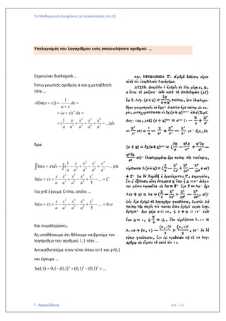 Τα Μαθηματικά στα χρόνια της επανάστασης του 21
Γ. Λαγουδάκος σελ. 112
Υπολογισμός του λογαρίθμου ενός οποιουδήποτε αριθμού …
Σημειώνει διαδοχικά …
Έστω γνωστός αριθμός α και χ μεταβλητή
τότε …
1
2 3 4
2 3 4 5
1
(ln( ))
( )
1
( ...)
d a x dx
a x
a x dx
x x x x
dx
a a a a a
−
+ = =
+
= + =
= − + − + −
Άρα
2 3 4
2 3 4 5
2 3 4 5
2 3 4
1
ln( ) ( ...)
ln( ) ....
5
x x x x
a x dx dx
a a a a a
x x x x x
a x C
a a a a
+ = − + − + −
+ = − + − + − +
 
Για χ=0 έχουμε C=lnα, οπότε …
2 3 4 5
2 3 4
ln( ) .... ln
5
x x x x x
a x a
a a a a
+ = − + − + − +
Και συμπληρώνει,
Ας υποθέσουμε ότι θέλουμε να βρούμε τον
λογάριθμο του αριθμού 1,1 τότε …
Αντικαθιστούμε στον τύπο όπου α=1 και χ=0,1
και έχουμε …
2 3 4
ln(1,1) 0,1 (0,1) (0,1) (0,1) ...
= − + − +
 
