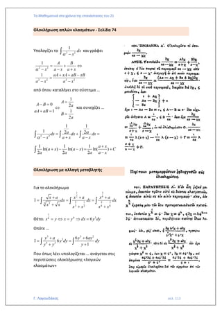Τα Μαθηματικά στα χρόνια της επανάστασης του 21
Γ. Λαγουδάκος σελ. 113
Ολοκλήρωση απλών κλασμάτων - Σελίδα 74
Υπολογίζει το 2 2
1
dx
x
 −
 και γράφει
2 2
2 2 2 2
1
1
A B
x a x a x
aA xA aB xB
a x a x

= + 
− − +
+ + −
=
− −
από όπου καταλήγει στο σύστημα …
1
0 2
1 1
2
A
A B a
aA aB
B
a
=
− =

+ =
=
και συνεχίζει …
2 2
1 1
1 2 2
a
dx dx dx
x a x a x


= + =
− + −
  
1 1 1
ln( ) ln( ) ln( )
2 2 2
a x
a x a x C
a a a a x
+
+ − − = +
−

Ολοκλήρωση με αλλαγή μεταβλητής
Για το ολοκλήρωμα
3
1
6
2
2 4 3
1
3 2
3 6 6
2
x a x a x a
dx dx dx
x x x x x x
+ + +
 = = =
+ + +
  
Θέτει
1
6 5
6
6
x y x y dx y dy
=  =  =
Οπότε …
3 5 2
5
4 3
6 6
6
1
y a y ay
y dy dy
y y y
+ +
 = =
+ +
 
Που όπως λέει υπολογίζεται … ανάγεται στις
περιπτώσεις ολοκλήρωσης «λογικών
κλασμάτων»
 
