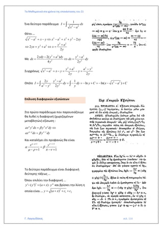 Τα Μαθηματικά στα χρόνια της επανάστασης του 21
Γ. Λαγουδάκος σελ. 114
Ένα δεύτερο παράδειγμα
2 2
1
I dx
x a
=
−

Θέτει …
2 2 2 2 2 2
2 2
2 2
2
2
2
x a x y x a x y xy
y a
yx y a x
y
− = −  − = + −
+
 = +  =
Με
2 2 2 2
2 2
2 2( )
4 2
ydy y a dy y a
dx dx dy
y y
− + −
=  =
Συγχρόνως
2 2 2 2
2 2
2 2
y a a y
x a x y y
y y
+ −
− = − = − =
Οπότε
2 2
2 2
2 2 2
2 1
ln ln( )
2
y y a
I dy dy y C x x a C
a y y y
−
=  = − = − + = − − − +
−
 
Επίλυση διαφορικών εξισώσεων
Στο πρώτο παράδειγμα που παρουσιάζουμε
θα λυθεί η διαφορική (χωριζομένων
μεταβλητών) εξίσωση :
ax y dx y x dy
ax dx y dy
   
   


− −
= 
=
Και καταλήγει ότι προφανώς θα είναι
1 1
1 1
x y
   
 
   
− + − +
=
− + − +
Το δεύτερο παράδειγμα είναι διαφορική
δεύτερης τάξεως …
Όπου επιλύει την διαφορική …
3
' ( ') ( ) "
y y a x y
− = +  και βρίσκει την λύση η
οποία είναι … 2
1 2
( )
y a x c c
= + + +
 
