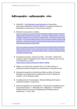 Τα Μαθηματικά στα χρόνια της επανάστασης του 21
Γ. Λαγουδάκος σελ. 115
Βιβλιογραφία – αρθρογραφία - sites
1. Iστοσελίδα : http://dlab.phs.uoa.gr/index.php του Εργαστηρίου
Ηλεκτρονικής Διαχείρισης Ιστορικών Αρχείων του τμήματος Ιστορίας και
Φιλοσοφίας της Επιστήμης του Πανεπιστημίου Αθηνών
2. Wikipedia συγκεκριμένα τις σελίδες ..
https://el.wikipedia.org/wiki/%CE%95%CE%BA%CF%80%CE%B1%CE%AF%CE
%B4%CE%B5%CF%85%CF%83%CE%B7_%CF%84%CF%89%CE%BD_%CE%95%
CE%BB%CE%BB%CE%AE%CE%BD%CF%89%CE%BD_%CF%83%CF%84%CE%B7
%CE%BD_%CE%9F%CE%B8%CF%89%CE%BC%CE%B1%CE%BD%CE%B9%CE%B
A%CE%AE_%CE%91%CF%85%CF%84%CE%BF%CE%BA%CF%81%CE%B1%CF%
84%CE%BF%CF%81%CE%AF%CE%B1
https://el.wikipedia.org/wiki/%CE%9A%CE%B1%CF%84%CE%B7%CE%B3%CE
%BF%CF%81%CE%AF%CE%B1:%CE%94%CE%AC%CF%83%CE%BA%CE%B1%C
E%BB%CE%BF%CE%B9_%CF%84%CE%BF%CF%85_%CE%93%CE%AD%CE%BD
%CE%BF%CF%85%CF%82
3. Συναντήσεις επιστήμης – Ίδρυμα Ευγενίδου – 30-3-2021 – διαδικτυακή
ημερίδα με θέμα «Τα μαθηματικά και η Φυσική των Ελλήνων πριν και μετά
την Επανάσταση του 1821»
https://www.youtube.com/watch?v=WxsH_HzOEoU
4. Άρθρο του Α.Δ.Γκίκα στον «Λαμιακό Τύπο» 21-2-2021 με θέμα «Η
μαθηματική παιδεία στα χρόνια της επανάστασης και λίγα χρόνια μετά»
5. Διπλωματική εργασία του Κωνσταντίνου Νάκου με θέμα «Ο Ευγένιος
Βούλγαρης και η διδασκαλία των μαθηματικών κατά την οθωμανική
περίοδο» - Α.Π.Θ. θεολογική σχολή.
6. Τα μαθηματικά στην Τουρκοκρατία . Ελληνική Μαθηματικά Εταιρεία –
περιοδικό Ευκλείδης Γ τεύχος 40-41.
7. Διδακτικά εγχειρίδια της Τουρκοκρατίας . Η περίπτωση της Αριθμητικής του
Εμμανουήλ Γλυζώνιου . Γ. Μπαραλής και Π. Χαβαράνης . 6ο Πανελλήνιο
Συνέδριο Ελληνικού Ινστιτούτου Εφαρμοσμένης Παιδαγωγικής και
Εκπαίδευσης – 5-7 Οκτ. 2012.
 