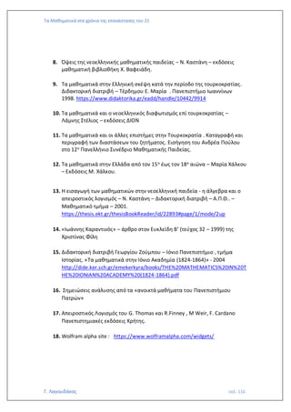 Τα Μαθηματικά στα χρόνια της επανάστασης του 21
Γ. Λαγουδάκος σελ. 116
8. Όψεις της νεοελληνικής μαθηματικής παιδείας – Ν. Καστάνη – εκδόσεις
μαθηματική βιβλιοθήκη Χ. Βαφειάδη.
9. Τα μαθηματικά στην Ελληνική σκέψη κατά την περίοδο της τουρκοκρατίας.
Διδακτορική διατριβή – Τέρδημου Ε. Μαρία . Πανεπιστήμιο Ιωαννίνων
1998. https://www.didaktorika.gr/eadd/handle/10442/9914
10. Τα μαθηματικά και ο νεοελληνικός διαφωτισμός επί τουρκοκρατίας –
Λάμνης Στέλιος – εκδόσεις ΔΙΟΝ
11. Τα μαθηματικά και οι άλλες επιστήμες στην Τουρκοκρατία . Καταγραφή και
περιγραφή των διαστάσεων του ζητήματος. Εισήγηση του Ανδρέα Πούλου
στο 12ο Πανελλήνιο Συνέδριο Μαθηματικής Παιδείας.
12. Τα μαθηματικά στην Ελλάδα από τον 15ο έως τον 18ο αιώνα – Μαρία Χάλκου
– Εκδόσεις Μ. Χάλκου.
13. Η εισαγωγή των μαθηματικών στην νεοελληνική παιδεία - η άλγεβρα και ο
απειροστικός λογισμός – Ν. Καστάνη – Διδακτορική διατριβή – Α.Π.Θ.. –
Μαθηματικό τμήμα – 2001.
https://thesis.ekt.gr/thesisBookReader/id/22893#page/1/mode/2up
14. «Ιωάννης Καραντινός» – άρθρο στον Ευκλείδη Β’ (τεύχος 32 – 1999) της
Χριστίνας Φίλη
15. Διδακτορική διατριβή Γεωργίου Ζούμπου – Ιόνιο Πανεπιστήμιο , τμήμα
Ιστορίας. «Τα μαθηματικά στην Ιόνιο Ακαδημία (1824-1864)» - 2004
http://dide.ker.sch.gr/emekerkyra/books/THE%20MATHEMATICS%20IN%20T
HE%20IONIAN%20ACADEMY%20(1824-1864).pdf
16. Σημειώσεις ανάλυσης από τα «ανοικτά μαθήματα του Πανεπιστήμιου
Πατρών»
17. Απειροστικός Λογισμός του G. Thomas και R.Finney , M Weir, F. Cardano
Πανεπιστημιακές εκδόσεις Κρήτης.
18. Wolfram alpha site : https://www.wolframalpha.com/widgets/
 